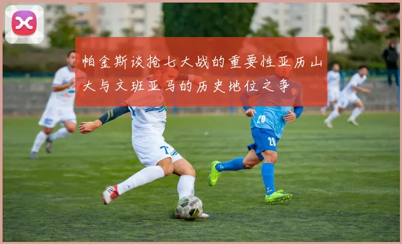 帕金斯谈抢七大战的重要性亚历山大与文班亚马的历史地位之争
